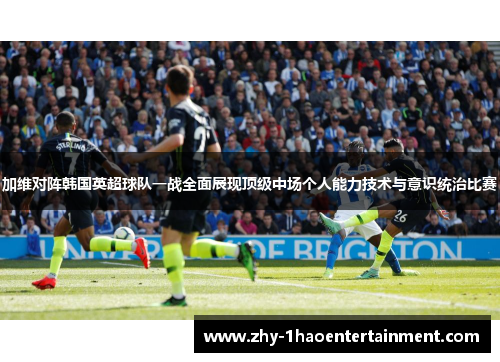 加维对阵韩国英超球队一战全面展现顶级中场个人能力技术与意识统治比赛