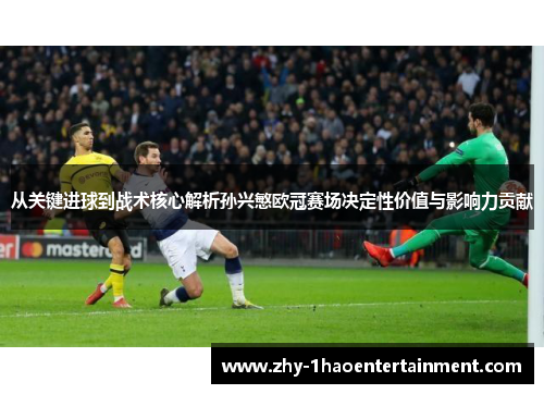 从关键进球到战术核心解析孙兴慜欧冠赛场决定性价值与影响力贡献