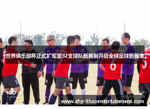 世界俱乐部杯正式扩军至32支球队新赛制开启全球足球新篇章