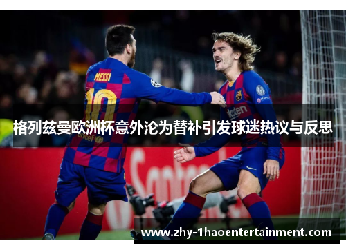 格列兹曼欧洲杯意外沦为替补引发球迷热议与反思