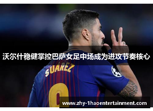 沃尔什稳健掌控巴萨女足中场成为进攻节奏核心