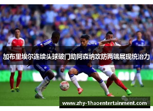 加布里埃尔连续头球破门助阿森纳攻防两端展现统治力