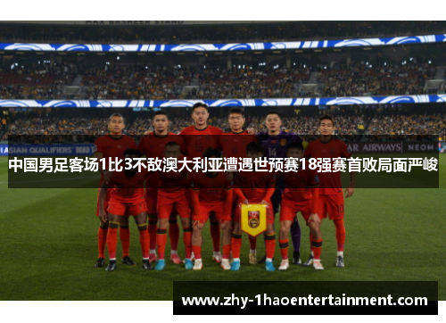 中国男足客场1比3不敌澳大利亚遭遇世预赛18强赛首败局面严峻