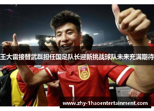 王大雷接替武磊担任国足队长迎新挑战球队未来充满期待